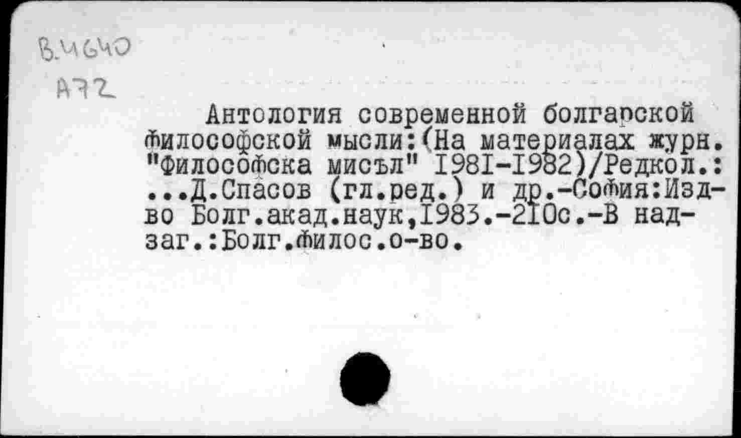 ﻿Антология современной болгапской Философской мысли:(На материалах журн “ФилосоФска мисъл” 1981-1982)/Редкол. ...Д.Спасов (гл.ред.) и др.-СоФия:Изд во Болг.акад.наук,1983.-210с.-В над-заг.:Болг.Филос.о-во.